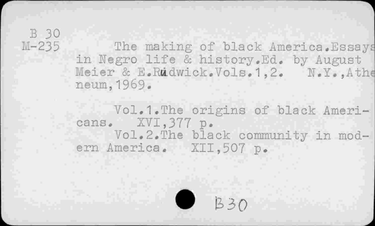 ﻿B 30
M-235	The making of black America.Essays
in Negro life & history.Ed. by August Meier & E.Radwick.Vols.1,2. N.Y.,Athe neum,1969•
Vol.1.The origins of black Americans. XVI,377 p.
Vol.2.The black community in modern America. XII,507 p.
